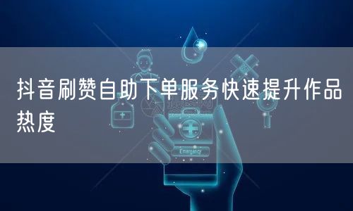 抖音刷赞自助下单服务快速提升作品热度