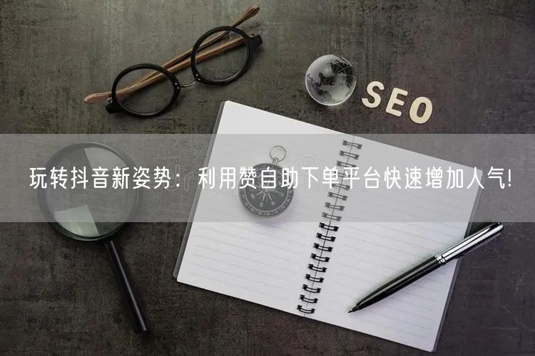 玩转抖音新姿势:利用赞自助下单平台快速增加人气!