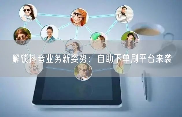 解锁抖音业务新姿势:自助下单刷平台来袭