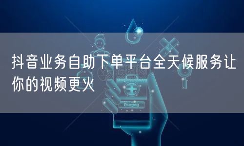 抖音业务自助下单平台全天候服务让你的视频更火
