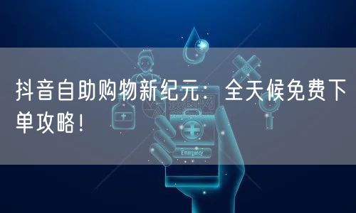 抖音自助购物新纪元：全天候免费下单攻略！