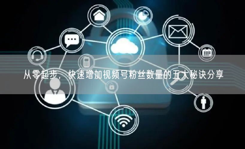 从零起步，快速增加视频号粉丝数量的五大秘诀分享