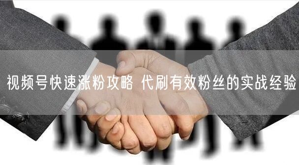 视频号快速涨粉攻略 代刷有效粉丝的实战经验